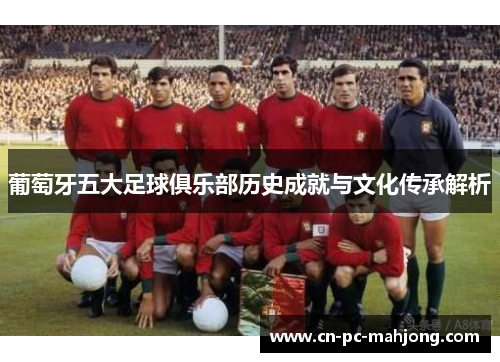 葡萄牙五大足球俱乐部历史成就与文化传承解析
