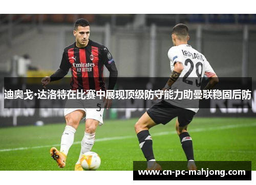迪奥戈·达洛特在比赛中展现顶级防守能力助曼联稳固后防
