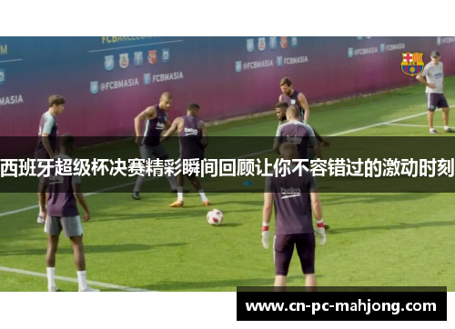 西班牙超级杯决赛精彩瞬间回顾让你不容错过的激动时刻 西班牙超级杯决赛精彩瞬间回顾让你不容错过的激动时刻