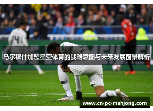 马尔穆什加盟星空体育的战略意图与未来发展前景解析